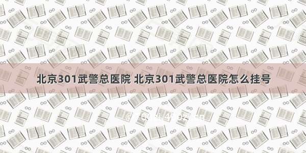 北京301武警总医院 北京301武警总医院怎么挂号