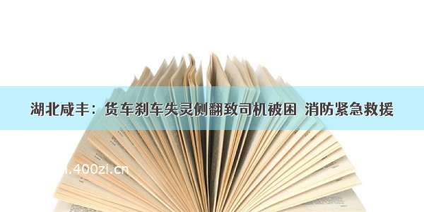 湖北咸丰：货车刹车失灵侧翻致司机被困  消防紧急救援