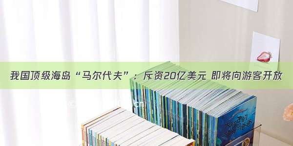 我国顶级海岛“马尔代夫”：斥资20亿美元 即将向游客开放