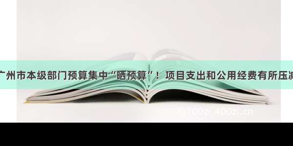 广州市本级部门预算集中“晒预算”！项目支出和公用经费有所压减