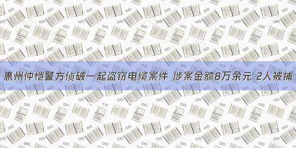 惠州仲恺警方侦破一起盗窃电缆案件 涉案金额8万余元 2人被捕