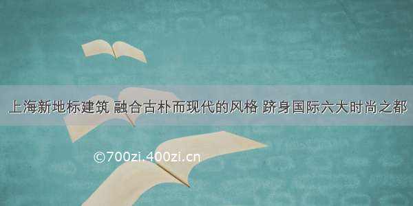 上海新地标建筑 融合古朴而现代的风格 跻身国际六大时尚之都