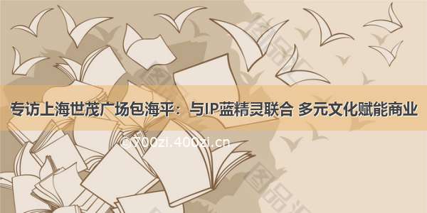 专访上海世茂广场包海平：与IP蓝精灵联合 多元文化赋能商业