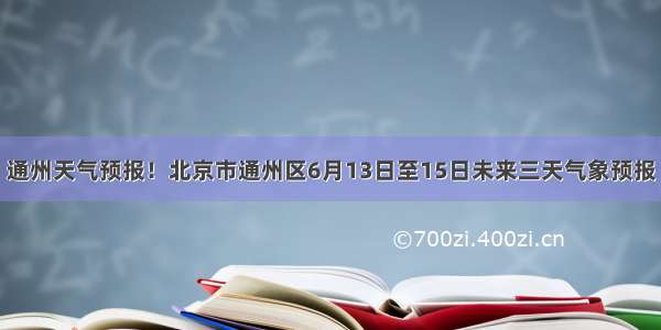 通州天气预报！北京市通州区6月13日至15日未来三天气象预报