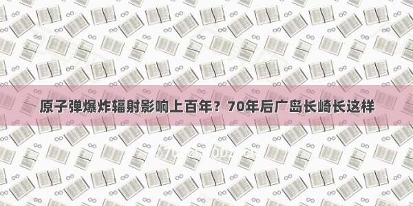 原子弹爆炸辐射影响上百年？70年后广岛长崎长这样