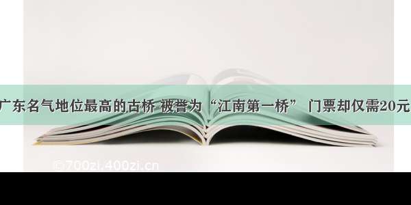 广东名气地位最高的古桥 被誉为“江南第一桥” 门票却仅需20元！