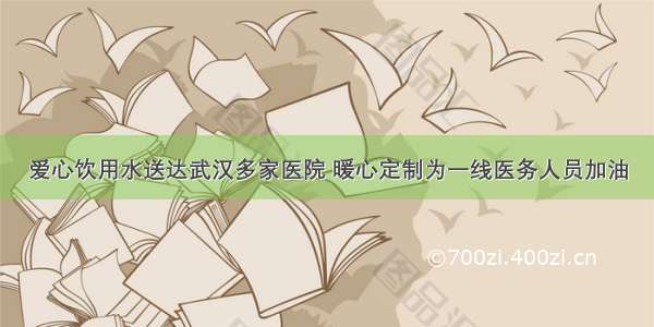 爱心饮用水送达武汉多家医院 暖心定制为一线医务人员加油