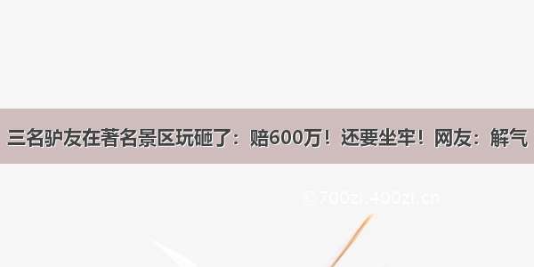 三名驴友在著名景区玩砸了：赔600万！还要坐牢！网友：解气