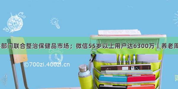 13部门联合整治保健品市场；微信55岁以上用户达6300万丨养老周报