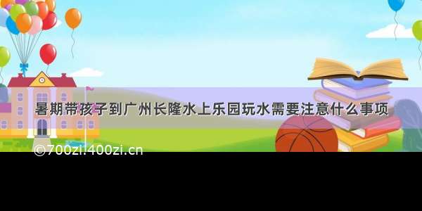 暑期带孩子到广州长隆水上乐园玩水需要注意什么事项