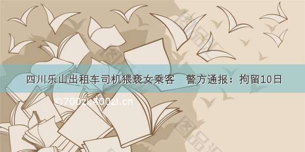 四川乐山出租车司机猥亵女乘客　警方通报：拘留10日