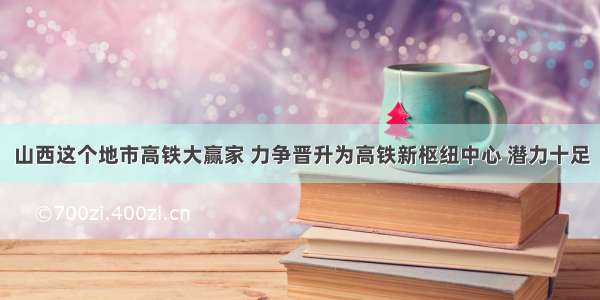 山西这个地市高铁大赢家 力争晋升为高铁新枢纽中心 潜力十足