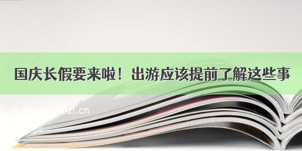 国庆长假要来啦！出游应该提前了解这些事