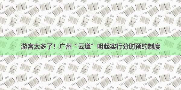 游客太多了！广州“云道”明起实行分时预约制度