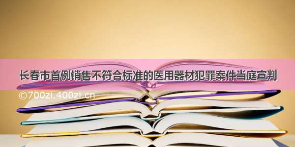 长春市首例销售不符合标准的医用器材犯罪案件当庭宣判