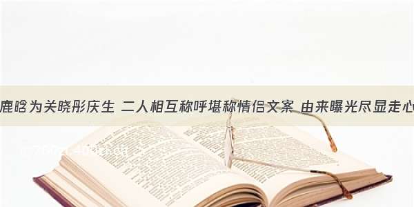 鹿晗为关晓彤庆生 二人相互称呼堪称情侣文案 由来曝光尽显走心