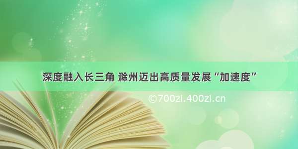 深度融入长三角 滁州迈出高质量发展“加速度”