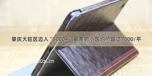 肇庆大旺区迈入“5000+” 最贵的小区均价超过7000/平