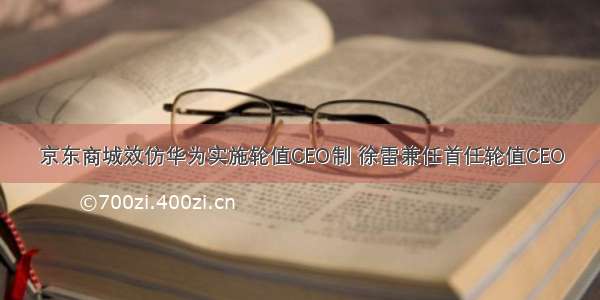 京东商城效仿华为实施轮值CEO制 徐雷兼任首任轮值CEO