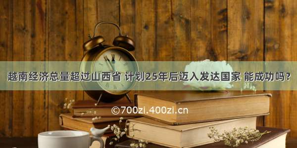 越南经济总量超过山西省 计划25年后迈入发达国家 能成功吗？