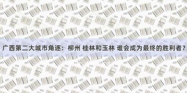 广西第二大城市角逐：柳州 桂林和玉林 谁会成为最终的胜利者？