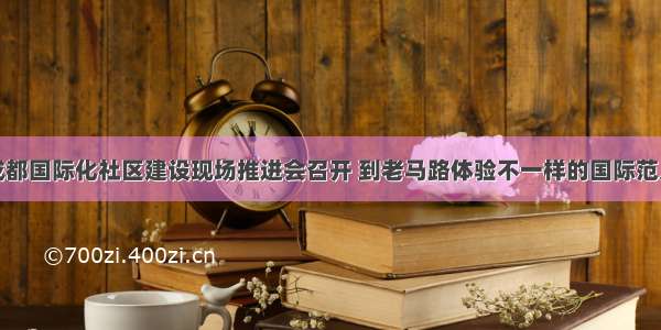 成都国际化社区建设现场推进会召开 到老马路体验不一样的国际范儿