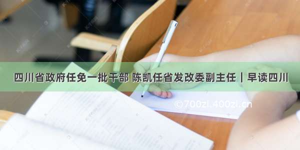 四川省政府任免一批干部 陈凯任省发改委副主任｜早读四川