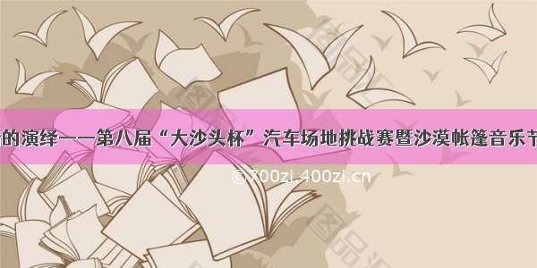 速度与激情的演绎——第八届“大沙头杯”汽车场地挑战赛暨沙漠帐篷音乐节火热开赛！