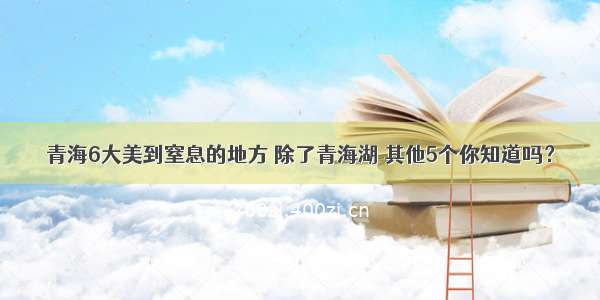 青海6大美到窒息的地方 除了青海湖 其他5个你知道吗？