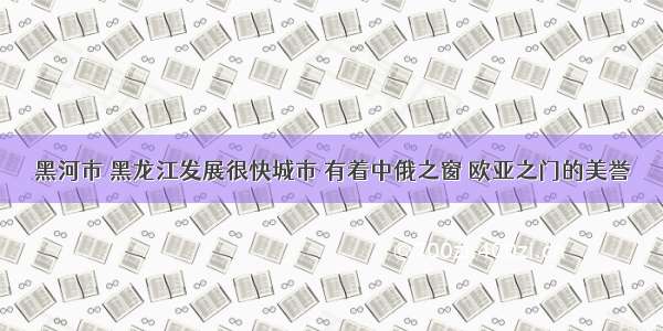 黑河市 黑龙江发展很快城市 有着中俄之窗 欧亚之门的美誉