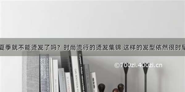 夏季就不能烫发了吗？时尚流行的烫发集锦 这样的发型依然很时髦