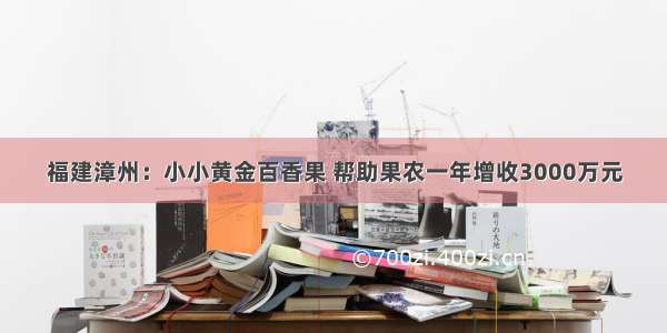 福建漳州：小小黄金百香果 帮助果农一年增收3000万元