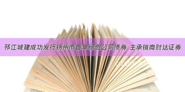 邗江城建成功发行扬州市首单绿色公司债券 主承销商财达证券