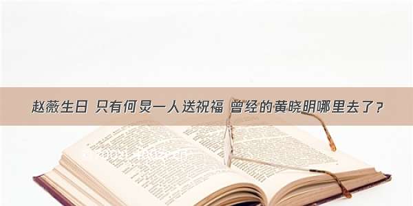 赵薇生日 只有何炅一人送祝福 曾经的黄晓明哪里去了？