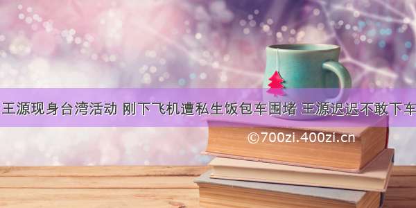 王源现身台湾活动 刚下飞机遭私生饭包车围堵 王源迟迟不敢下车