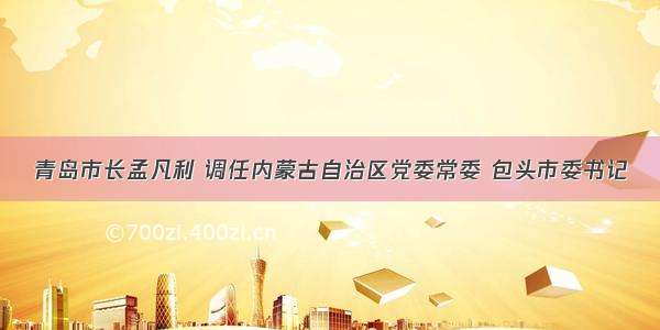 青岛市长孟凡利 调任内蒙古自治区党委常委 包头市委书记