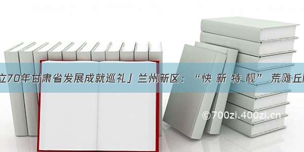 「新中国成立70年甘肃省发展成就巡礼」兰州新区：“快 新 特 靓” 荒滩丘陵变丝路新城