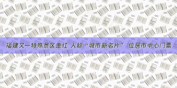 福建又一特殊景区走红 人称“城市新名片” 位居市中心门票