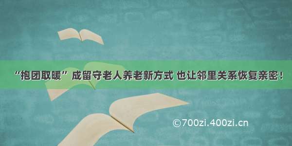 “抱团取暖” 成留守老人养老新方式 也让邻里关系恢复亲密！