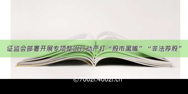 证监会部署开展专项整治行动严打“股市黑嘴”“非法荐股”