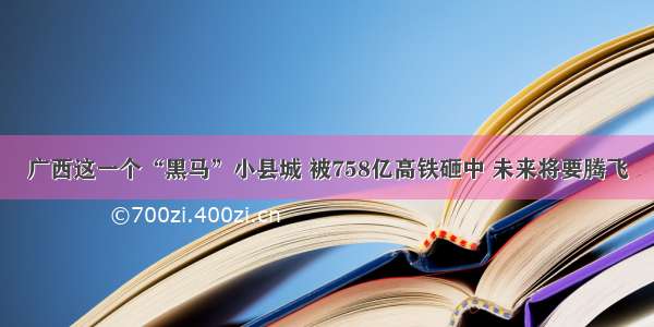 广西这一个“黑马”小县城 被758亿高铁砸中 未来将要腾飞