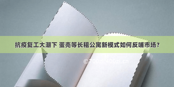 抗疫复工大潮下 蛋壳等长租公寓新模式如何反哺市场？