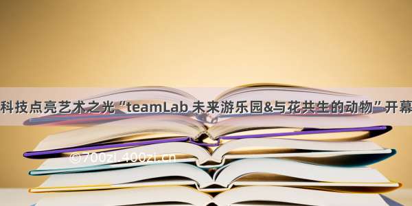 科技点亮艺术之光“teamLab 未来游乐园&与花共生的动物”开幕