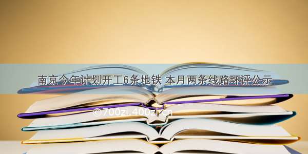 南京今年计划开工6条地铁 本月两条线路环评公示