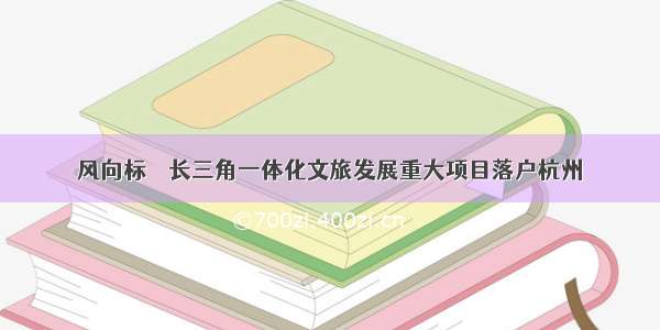 风向标 ｜ 长三角一体化文旅发展重大项目落户杭州