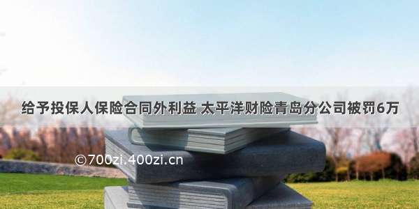 给予投保人保险合同外利益 太平洋财险青岛分公司被罚6万