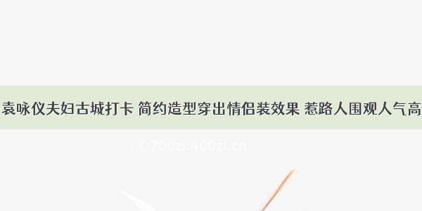 袁咏仪夫妇古城打卡 简约造型穿出情侣装效果 惹路人围观人气高