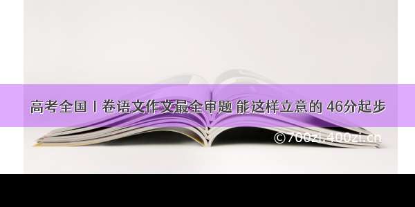 高考全国Ⅰ卷语文作文最全审题 能这样立意的 46分起步