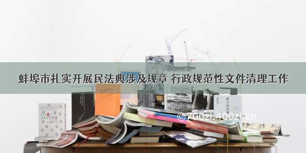 蚌埠市扎实开展民法典涉及规章 行政规范性文件清理工作