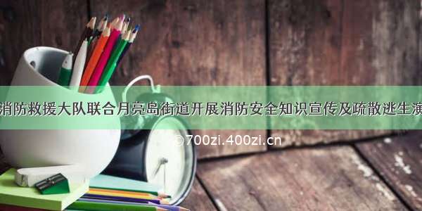 望城区消防救援大队联合月亮岛街道开展消防安全知识宣传及疏散逃生演练活动